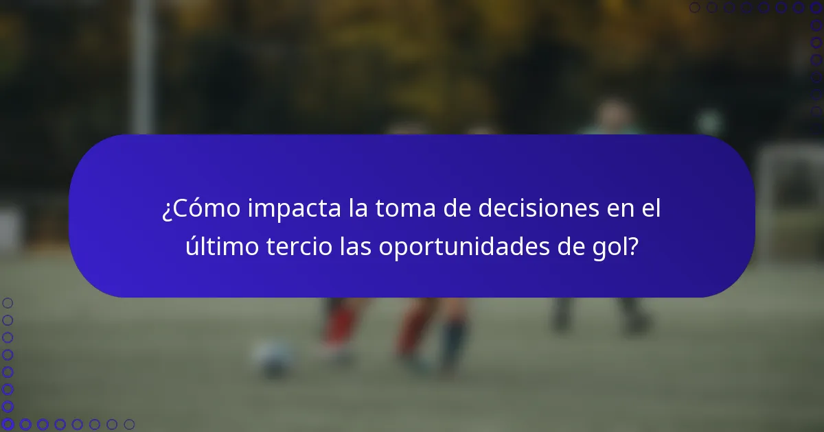 ¿Cómo impacta la toma de decisiones en el último tercio las oportunidades de gol?